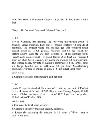 ACC 560 Week 7 Homework Chapter 11 (E11-3, E11-6, E11-12, P11-
2A)
Chapter 11: Standard Costs and Balanced Scorecard
E11-3
Stefani Company has gathered the following information about its
product. Direct materials. Each unit of product contains 4.5 pounds of
materials. The average waste and spoilage per unit produced under
normal conditions is 0.5 pounds. Materials cost $5 per pound, but
Stefani always takes the 2% cash discount all of its suppliers offer.
Freight costs average $0.25 per pound. Direct labor. Each unit requires 2
hours of labor. Setup, cleanup, and downtime average 0.4 hours per unit.
The average hourly pay rate of Stefani's employees is $12. Payroll taxes
and fringe benefits are an additional $3 per hour. Manufacturing
overhead. Overhead is applied at a rate of $7 per direct labor hour.
Instructions
a. Compute Stefani's total standard cost per unit.
E11-6
Lewis Company's standard labor cost of producing one unit of Product
DD is 4 hours at the rate of $12.00 per hour. During August, 40,600
hours of labor are incurred at a cost of $12.15 per hour to produce
10,000 units of Product DD.
Instructions
a. Compute the total labor variance.
b. Compute the labor price and quantity variances.
c. Repeat (b), assuming the standard is 4.1 hours of direct labor at
$12.25 per hour.
 