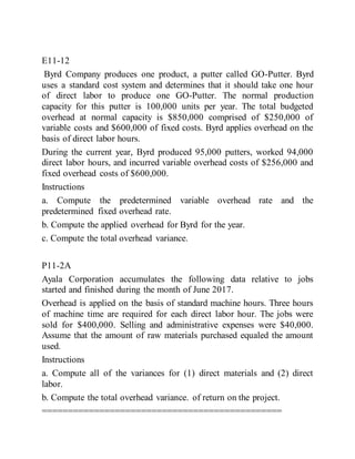 E11-12
Byrd Company produces one product, a putter called GO-Putter. Byrd
uses a standard cost system and determines that it should take one hour
of direct labor to produce one GO-Putter. The normal production
capacity for this putter is 100,000 units per year. The total budgeted
overhead at normal capacity is $850,000 comprised of $250,000 of
variable costs and $600,000 of fixed costs. Byrd applies overhead on the
basis of direct labor hours.
During the current year, Byrd produced 95,000 putters, worked 94,000
direct labor hours, and incurred variable overhead costs of $256,000 and
fixed overhead costs of $600,000.
Instructions
a. Compute the predetermined variable overhead rate and the
predetermined fixed overhead rate.
b. Compute the applied overhead for Byrd for the year.
c. Compute the total overhead variance.
P11-2A
Ayala Corporation accumulates the following data relative to jobs
started and finished during the month of June 2017.
Overhead is applied on the basis of standard machine hours. Three hours
of machine time are required for each direct labor hour. The jobs were
sold for $400,000. Selling and administrative expenses were $40,000.
Assume that the amount of raw materials purchased equaled the amount
used.
Instructions
a. Compute all of the variances for (1) direct materials and (2) direct
labor.
b. Compute the total overhead variance. of return on the project.
==============================================
 