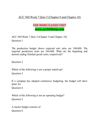 ACC 560 Week 7 Quiz 5 (Chapter 9 and Chapter 10)
FOR MORE CLASSES VISIT
www.acc560help.com
ACC 560 Week 7 Quiz 5 (Chapter 9 and Chapter 10)
Question 1
The production budget shows expected unit sales are 100,000. The
required production units are 104,000. What are the beginning and
desired ending finished goods units, respectively?
Question 2
Which of the following is not a proper match-up?
Question 3
If a company has adopted continuous budgeting, the budget will show
plans for
Question 4
Which of the following is not an operating budget?
Question 5
A master budget consists of
Question 6
 