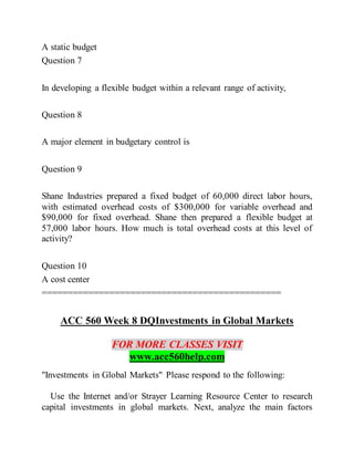 A static budget
Question 7
In developing a flexible budget within a relevant range of activity,
Question 8
A major element in budgetary control is
Question 9
Shane Industries prepared a fixed budget of 60,000 direct labor hours,
with estimated overhead costs of $300,000 for variable overhead and
$90,000 for fixed overhead. Shane then prepared a flexible budget at
57,000 labor hours. How much is total overhead costs at this level of
activity?
Question 10
A cost center
==============================================
ACC 560 Week 8 DQInvestments in Global Markets
FOR MORE CLASSES VISIT
www.acc560help.com
"Investments in Global Markets" Please respond to the following:
Use the Internet and/or Strayer Learning Resource Center to research
capital investments in global markets. Next, analyze the main factors
 