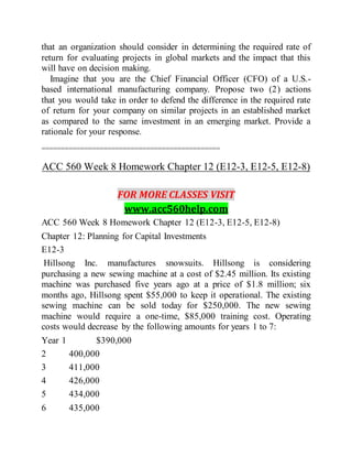 that an organization should consider in determining the required rate of
return for evaluating projects in global markets and the impact that this
will have on decision making.
Imagine that you are the Chief Financial Officer (CFO) of a U.S.-
based international manufacturing company. Propose two (2) actions
that you would take in order to defend the difference in the required rate
of return for your company on similar projects in an established market
as compared to the same investment in an emerging market. Provide a
rationale for your response.
==============================================
ACC 560 Week 8 Homework Chapter 12 (E12-3, E12-5, E12-8)
FOR MORE CLASSES VISIT
www.acc560help.com
ACC 560 Week 8 Homework Chapter 12 (E12-3, E12-5, E12-8)
Chapter 12: Planning for Capital Investments
E12-3
Hillsong Inc. manufactures snowsuits. Hillsong is considering
purchasing a new sewing machine at a cost of $2.45 million. Its existing
machine was purchased five years ago at a price of $1.8 million; six
months ago, Hillsong spent $55,000 to keep it operational. The existing
sewing machine can be sold today for $250,000. The new sewing
machine would require a one-time, $85,000 training cost. Operating
costs would decrease by the following amounts for years 1 to 7:
Year 1 $390,000
2 400,000
3 411,000
4 426,000
5 434,000
6 435,000
 