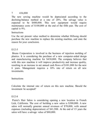 7 436,000
The new sewing machine would be depreciated according to the
declining-balance method at a rate of 20%. The salvage value is
expected to be $400,000. This new equipment would require
maintenance costs of $100,000 at the end of the fifth year. The cost of
capital is 9%.
Instructions
Use the net present value method to determine whether Hillsong should
purchase the new machine to replace the existing machine, and state the
reason for your conclusion.
E12-5
Bruno Corporation is involved in the business of injection molding of
plastics. It is considering the purchase of a new computer-aided design
and manufacturing machine for $430,000. The company believes that
with this new machine it will improve productivity and increase quality,
resulting in an increase in net annual cash flows of $101,000 for the next
6 years. Management requires a 10% rate of return on all new
investments.
Instructions
Calculate the internal rate of return on this new machine. Should the
investment be accepted?
E12-8
Pierre's Hair Salon is considering opening a new location in French
Lick, California. The cost of building a new salon is $300,000. A new
salon will normally generate annual revenues of $70,000, with annual
expenses (including depreciation) of $41,500. At the end of 15 years the
salon will have a salvage value of $80,000.
 