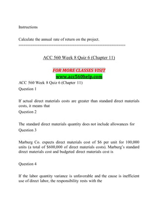 Instructions
Calculate the annual rate of return on the project.
==============================================
ACC 560 Week 8 Quiz 6 (Chapter 11)
FOR MORE CLASSES VISIT
www.acc560help.com
ACC 560 Week 8 Quiz 6 (Chapter 11)
Question 1
If actual direct materials costs are greater than standard direct materials
costs, it means that
Question 2
The standard direct materials quantity does not include allowances for
Question 3
Marburg Co. expects direct materials cost of $6 per unit for 100,000
units (a total of $600,000 of direct materials costs). Marburg’s standard
direct materials cost and budgeted direct materials cost is
Question 4
If the labor quantity variance is unfavorable and the cause is inefficient
use of direct labor, the responsibility rests with the
 