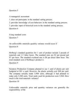 Question 5
A managerial accountant
1. does not participate in the standard setting process.
2. provides knowledge of cost behaviors in the standard setting process.
3. provides input of historical costs to the standard setting process.
Question 6
Using standard costs
Question 7
An unfavorable materials quantity variance would occur if
Question 8
Hofburg’s standard quantities for 1 unit of product include 2 pounds of
materials and 1.5 labor hours. The standard rates are $2 per pound and
$7 per hour. The standard overhead rate is $8 per direct labor hour. The
total standard cost of Hofburg’s product is
Question 9
Scorpion Production Company planned to use 1 yard of plastic per unit
budgeted at $81 a yard. However, the plastic actually cost $80 per yard.
The company actually made 3,900 units, although it had planned to
make only 3,300 units. Total yards used for production were 3,960. How
much is the total materials variance?
Question 10
Unfavorable materials price and quantity variances are generally the
responsibility of the
 