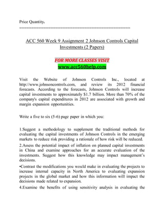 Price Quantity.
==============================================
ACC 560 Week 9 Assignment 2 Johnson Controls Capital
Investments (2 Papers)
FOR MORE CLASSES VISIT
www.acc560help.com
Visit the Website of Johnson Controls Inc., located at
http://www.johnsoncontrols.com, and review its 2012 financial
forecasts. According to the forecasts, Johnson Controls will increase
capital investments to approximately $1.7 billion. More than 70% of the
company's capital expenditures in 2012 are associated with growth and
margin expansion opportunities.
Write a five to six (5-6) page paper in which you:
1.Suggest a methodology to supplement the traditional methods for
evaluating the capital investments of Johnson Controls in the emerging
markets to reduce risk providing a rationale of how risk will be reduced.
2.Assess the potential impact of inflation on planned capital investments
in China and examine approaches for an accurate evaluation of the
investments. Suggest how this knowledge may impact management’s
decisions.
•Contrast the modifications you would make in evaluating the projects to
increase internal capacity in North America to evaluating expansion
projects in the global market and how this information will impact the
decisions made related to expansion.
4.Examine the benefits of using sensitivity analysis in evaluating the
 