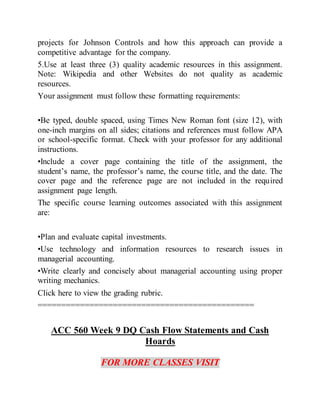 projects for Johnson Controls and how this approach can provide a
competitive advantage for the company.
5.Use at least three (3) quality academic resources in this assignment.
Note: Wikipedia and other Websites do not quality as academic
resources.
Your assignment must follow these formatting requirements:
•Be typed, double spaced, using Times New Roman font (size 12), with
one-inch margins on all sides; citations and references must follow APA
or school-specific format. Check with your professor for any additional
instructions.
•Include a cover page containing the title of the assignment, the
student’s name, the professor’s name, the course title, and the date. The
cover page and the reference page are not included in the required
assignment page length.
The specific course learning outcomes associated with this assignment
are:
•Plan and evaluate capital investments.
•Use technology and information resources to research issues in
managerial accounting.
•Write clearly and concisely about managerial accounting using proper
writing mechanics.
Click here to view the grading rubric.
==============================================
ACC 560 Week 9 DQ Cash Flow Statements and Cash
Hoards
FOR MORE CLASSES VISIT
 