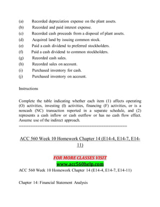 (a) Recorded depreciation expense on the plant assets.
(b) Recorded and paid interest expense.
(c) Recorded cash proceeds from a disposal of plant assets.
(d) Acquired land by issuing common stock.
(e) Paid a cash dividend to preferred stockholders.
(f) Paid a cash dividend to common stockholders.
(g) Recorded cash sales.
(h) Recorded sales on account.
(i) Purchased inventory for cash.
(j) Purchased inventory on account.
Instructions
Complete the table indicating whether each item (1) affects operating
(O) activities, investing (I) activities, financing (F) activities, or is a
noncash (NC) transaction reported in a separate schedule, and (2)
represents a cash inflow or cash outflow or has no cash flow effect.
Assume use of the indirect approach.
==============================================
ACC 560 Week 10 Homework Chapter 14 (E14-4, E14-7, E14-
11)
FOR MORE CLASSES VISIT
www.acc560help.com
ACC 560 Week 10 Homework Chapter 14 (E14-4, E14-7, E14-11)
Chapter 14: Financial Statement Analysis
 