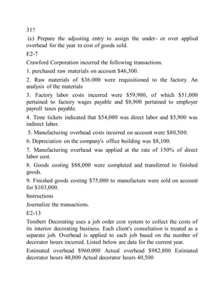 31?
(c) Prepare the adjusting entry to assign the under- or over applied
overhead for the year to cost of goods sold.
E2-7
Crawford Corporation incurred the following transactions.
1. purchased raw materials on account $46,300.
2. Raw materials of $36.000 were requisitioned to the factory. An
analysis of the materials
3. Factory labor costs incurred were $59,900, of which $51,000
pertained to factory wages payable and $8,900 pertained to employer
payroll taxes payable.
4. Time tickets indicated that $54,000 was direct labor and $5,900 was
indirect labor.
5. Manufacturing overhead costs incurred on account were $80,500.
6. Depreciation on the company's office building was $8,100.
7. Manufacturing overhead was applied at the rate of 150% of direct
labor cost.
8. Goods costing $88,000 were completed and transferred to finished
goods.
9. Finished goods costing $75,000 to manufacture were sold on account
for $103,000.
Instructions
Journalize the transactions.
E2-13
Tombert Decorating uses a job order cost system to collect the costs of
its interior decorating business. Each client's consultation is treated as a
separate job. Overhead is applied to each job based on the number of
decorator hours incurred. Listed below are data for the current year.
Estimated overhead $960,000 Actual overhead $982,800 Estimated
decorator hours 40,000 Actual decorator hours 40,500
 