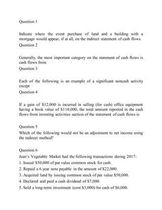 Question 1
Indicate where the event purchase of land and a building with a
mortgage would appear, if at all, on the indirect statement of cash flows.
Question 2
Generally, the most important category on the statement of cash flows is
cash flows from
Question 3
Each of the following is an example of a significant noncash activity
except
Question 4
If a gain of $12,000 is incurred in selling (for cash) office equipment
having a book value of $110,000, the total amount reported in the cash
flows from investing activities section of the statement of cash flows is
Question 5
Which of the following would not be an adjustment to net income using
the indirect method?
Question 6
Jean’s Vegetable Market had the following transactions during 2017:
1. Issued $50,000 of par value common stock for cash.
2. Repaid a 6 year note payable in the amount of $22,000.
3. Acquired land by issuing common stock of par value $50,000.
4. Declared and paid a cash dividend of $7,000.
5. Sold a long-term investment (cost $3,000) for cash of $6,000.
 