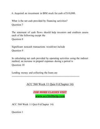 6. Acquired an investment in IBM stock for cash of $10,000.
What is the net cash provided by financing activities?
Question 7
The statement of cash flows should help investors and creditors assess
each of the following except the
Question 8
Significant noncash transactions would not include
Question 9
In calculating net cash provided by operating activities using the indirect
method, an increase in prepaid expenses during a period is
Question 10
Lending money and collecting the loans are
==============================================
ACC 560 Week 11 Quiz 8 (Chapter 14)
FOR MORE CLASSES VISIT
www.acc560help.com
ACC 560 Week 11 Quiz 8 (Chapter 14)
Question 1
 