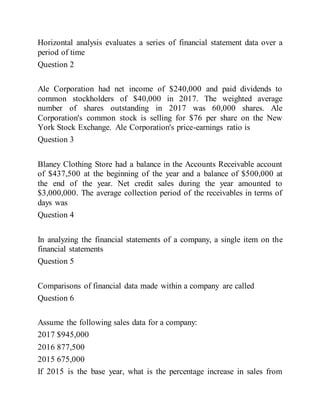 Horizontal analysis evaluates a series of financial statement data over a
period of time
Question 2
Ale Corporation had net income of $240,000 and paid dividends to
common stockholders of $40,000 in 2017. The weighted average
number of shares outstanding in 2017 was 60,000 shares. Ale
Corporation's common stock is selling for $76 per share on the New
York Stock Exchange. Ale Corporation's price-earnings ratio is
Question 3
Blaney Clothing Store had a balance in the Accounts Receivable account
of $437,500 at the beginning of the year and a balance of $500,000 at
the end of the year. Net credit sales during the year amounted to
$3,000,000. The average collection period of the receivables in terms of
days was
Question 4
In analyzing the financial statements of a company, a single item on the
financial statements
Question 5
Comparisons of financial data made within a company are called
Question 6
Assume the following sales data for a company:
2017 $945,000
2016 877,500
2015 675,000
If 2015 is the base year, what is the percentage increase in sales from
 