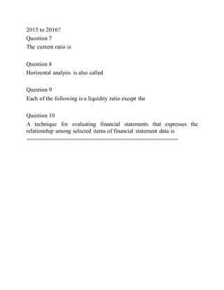2015 to 2016?
Question 7
The current ratio is
Question 8
Horizontal analysis is also called
Question 9
Each of the following is a liquidity ratio except the
Question 10
A technique for evaluating financial statements that expresses the
relationship among selected items of financial statement data is
==============================================
 