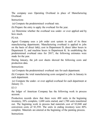 The company uses Operating Overhead in place of Manufacturing
Overhead.
Instructions
(a) Compute the predetermined overhead rate.
(b) Prepare the entry to apply the overhead for the year.
(c) Determine whether the overhead was under- or over applied and by
how much.
P2-4A
Agassi Company uses a job order cost system in each of its three
manufacturing departments. Manufacturing overhead is applied to jobs
on the basis of direct lab(); cost in Department D, direct labor hours in
Department E, and machine hours in Department K. In establishing the
predetermined overhead rates for 2017, the following estimates were
made for the year.
During January, the job cost sheets showed the following costs and
production data.
Instructions
(a) Compute the predetermined overhead rate for each department.
(b) Compute the total manufacturing costs assigned to jobs in January in
each department.
(c) Compute the under- or over applied overhead for each department at
January 31.
E3-3
the ledger of American Company has the following work in process
account.
Production records show that there were 400 units in the beginning
inventory, 30% complete, 1,600 units started, and 1,700 units transferred
out. The beginning work in process had materials cost of $2,040 and
conversion costs of $1,550. The units in ending inventory were 40%
complete. Materials are entered at the beginning of the painting process.
Instructions
 