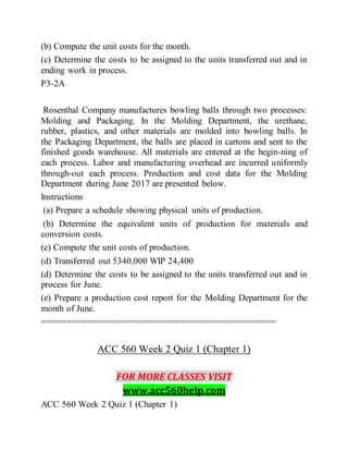 (b) Compute the unit costs for the month.
(c) Determine the costs to be assigned to the units transferred out and in
ending work in process.
P3-2A
Rosenthal Company manufactures bowling balls through two processes:
Molding and Packaging. In the Molding Department, the urethane,
rubber, plastics, and other materials are molded into bowling balls. In
the Packaging Department, the balls are placed in cartons and sent to the
finished goods warehouse. All materials are entered at the begin-ning of
each process. Labor and manufacturing overhead are incurred uniformly
through-out each process. Production and cost data for the Molding
Department during June 2017 are presented below.
Instructions
(a) Prepare a schedule showing physical units of production.
(b) Determine the equivalent units of production for materials and
conversion costs.
(c) Compute the unit costs of production.
(d) Transferred out 5340,000 WIP 24,400
(d) Determine the costs to be assigned to the units transferred out and in
process for June.
(e) Prepare a production cost report for the Molding Department for the
month of June.
==============================================
ACC 560 Week 2 Quiz 1 (Chapter 1)
FOR MORE CLASSES VISIT
www.acc560help.com
ACC 560 Week 2 Quiz 1 (Chapter 1)
 