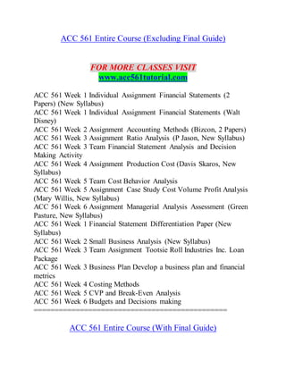 ACC 561 Entire Course (Excluding Final Guide)
FOR MORE CLASSES VISIT
www.acc561tutorial.com
ACC 561 Week 1 Individual Assignment Financial Statements (2
Papers) (New Syllabus)
ACC 561 Week 1 Individual Assignment Financial Statements (Walt
Disney)
ACC 561 Week 2 Assignment Accounting Methods (Bizcon, 2 Papers)
ACC 561 Week 3 Assignment Ratio Analysis (P Jason, New Syllabus)
ACC 561 Week 3 Team Financial Statement Analysis and Decision
Making Activity
ACC 561 Week 4 Assignment Production Cost (Davis Skaros, New
Syllabus)
ACC 561 Week 5 Team Cost Behavior Analysis
ACC 561 Week 5 Assignment Case Study Cost Volume Profit Analysis
(Mary Willis, New Syllabus)
ACC 561 Week 6 Assignment Managerial Analysis Assessment (Green
Pasture, New Syllabus)
ACC 561 Week 1 Financial Statement Differentiation Paper (New
Syllabus)
ACC 561 Week 2 Small Business Analysis (New Syllabus)
ACC 561 Week 3 Team Assignment Tootsie Roll Industries Inc. Loan
Package
ACC 561 Week 3 Business Plan Develop a business plan and financial
metrics
ACC 561 Week 4 Costing Methods
ACC 561 Week 5 CVP and Break-Even Analysis
ACC 561 Week 6 Budgets and Decisions making
==============================================
ACC 561 Entire Course (With Final Guide)
 