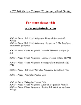 ACC 561 Entire Course (Excluding Final Guide)
For more classes visit
www.snaptutorial.com
ACC 561 Week 1 Individual Assignment Financial Statements (2
Papers)
ACC 561 Week 2 Individual Assignment Accounting & The Regulatory
Environment (2 Papers)
ACC 561 Week 3 Team Assignment Financial Statement Analysis (2
Set)
ACC 561 Week 4 Team Assignment Cost Accounting Systems (2 PPT)
ACC 561 Week 5 Team Assignment Costing Methods Presentation (2
PPT)
ACC 561 Week 1 Individual Wileyplus Assignment (with Excel File)
ACC 561 Week 1 Wileyplus Practice Quiz
ACC 561 Week 2 Wileyplus Practice Quiz
ACC 561 Week 3 Team Assignment American Corporation Analysis
ACC 561 Week 3 Team Assignment Tootsie Roll Industries Inc. Loan
Package
 
