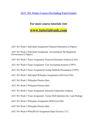 ACC 561 Entire Course (Excluding Final Guide)
For more course tutorials visit
www.tutorialrank.com
ACC 561 Week 1 Individual Assignment Financial Statements (2 Papers)
ACC 561 Week 2 Individual Assignment Accounting & The Regulatory
Environment (2 Papers)
ACC 561 Week 3 Team Assignment Financial Statement Analysis (2 Set)
ACC 561 Week 4 Team Assignment Cost Accounting Systems (2 PPT)
ACC 561 Week 5 Team Assignment Costing Methods Presentation (2 PPT)
ACC 561 Week 1 Individual Wileyplus Assignment (with Excel File)
ACC 561 Week 1 Wileyplus Practice Quiz
ACC 561 Week 2 Wileyplus Practice Quiz
ACC 561 Week 3 Team Assignment American Corporation Analysis
ACC 561 Week 3 Team Assignment Tootsie Roll Industries Inc. Loan Package
ACC 561 Week 3 Wileyplus Assignment (With Excel file)
ACC 561 Week 3 Wileyplus Practice Quiz
ACC 561 Week 4 WileyPLUS Assignment Paper Exercise 17-2
 