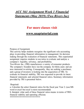ACC 561 Assignment Week 1 Financial
Statements (May 2019) (Two Rivers Inc)
For more classes visit
www.snaptutorial.com
Purpose of Assignment
This activity helps students recognize the significant role accounting
plays in providing financial information to management for decision
making through the evaluation of financial statements. This experiential
assignment requires students to use ratios to evaluate and analyze a
company’s liquidity, solvency, and profitability.
Two-Rivers Inc. (TRI) manufactures a variety of consumer products.
The company's founders have run the company for thirty years and are
now interested in retiring. Consequently, they are seeking a purchaser,
and a group of investors is looking into the acquisition of TRI. To
evaluate its financial stability, TRI was requested to provide its latest
financial statements and selected financial ratios. Summary information
provided by TRI is presented below.
Required:
a. Calculate the select financial ratios for the fiscal year Year 2. (use MS
word or excel but excel is more recommended)
b. Interpret what each of these financial ratios means in terms of TRI's
financial stability and operating efficienc
****************************
 