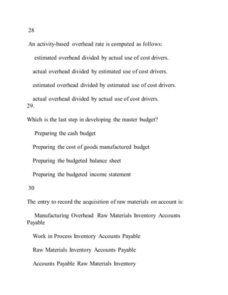 28
An activity-based overhead rate is computed as follows:
estimated overhead divided by actual use of cost drivers.
actual overhead divided by estimated use of cost drivers.
estimated overhead divided by estimated use of cost drivers.
actual overhead divided by actual use of cost drivers.
29.
Which is the last step in developing the master budget?
Preparing the cash budget
Preparing the cost of goods manufactured budget
Preparing the budgeted balance sheet
Preparing the budgeted income statement
30
The entry to record the acquisition of raw materials on account is:
Manufacturing Overhead Raw Materials Inventory Accounts
Payable
Work in Process Inventory Accounts Payable
Raw Materials Inventory Accounts Payable
Accounts Payable Raw Materials Inventory
 