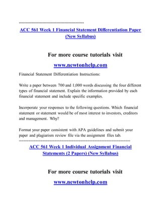 ===============================================
ACC 561 Week 1 Financial Statement Differentiation Paper
(New Syllabus)
For more course tutorials visit
www.newtonhelp.com
Financial Statement Differentiation Instructions:
Write a paper between 700 and 1,000 words discussing the four different
types of financial statement. Explain the information provided by each
financial statement and include specific examples.
Incorporate your responses to the following questions. Which financial
statement or statement would be of most interest to investors, creditors
and management. Why?
Format your paper consistent with APA guidelines and submit your
paper and plagiarism review file via the assignment files tab.
===============================================
ACC 561 Week 1 Individual Assignment Financial
Statements (2 Papers) (New Syllabus)
For more course tutorials visit
www.newtonhelp.com
 