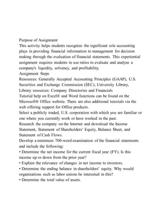 Purpose of Assignment
This activity helps students recognize the significant role accounting
plays in providing financial information to management for decision
making through the evaluation of financial statements. This experiential
assignment requires students to use ratios to evaluate and analyze a
company's liquidity, solvency, and profitability.
Assignment Steps
Resources: Generally Accepted Accounting Principles (GAAP), U.S.
Securities and Exchange Commission (SEC), University Library,
Library resources: Company Directories and Financials
Tutorial help on Excel® and Word functions can be found on the
Microsoft® Office website. There are also additional tutorials via the
web offering support for Office products.
Select a publicly traded, U.S. corporation with which you are familiar or
one where you currently work or have worked in the past.
Research the company on the Internet and download the Income
Statement, Statement of Shareholders' Equity, Balance Sheet, and
Statement of Cash Flows.
Develop a minimum 700-word examination of the financial statements
and include the following:
• Determine the net income for the current fiscal year (FY). Is this
income up or down from the prior year?
• Explain the relevance of changes in net income to investors.
• Determine the ending balance in shareholders' equity. Why would
organizations such as labor unions be interested in this?
• Determine the total value of assets.
 