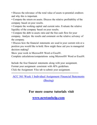 • Discuss the relevance of the total value of assets to potential creditors
and why this is important.
• Compute the return on assets. Discuss the relative profitability of the
company based on your results.
• Compute the working capital and current ratio. Evaluate the relative
liquidity of the company based on your results.
• Compute the debt to assets ratio and the free cash flow for your
company. Analyze the results and comment on the relative solvency of
the company.
• Discuss how the financial statements are used in your current role or a
position you would like to hold. How might these aid you in managerial
decision making?
Show your work in Microsoft® Word or Excel®.
Complete calculations/computations using Microsoft® Word or Excel®.
Include the four financial statements along with your assignment.
Format your assignment consistent with APA guidelines.
Click the Assignment Files tab to submit your assignment.
===============================================
ACC 561 Week 1 Individual Assignment Financial Statements
(Boeing)
For more course tutorials visit
www.newtonhelp.com
 