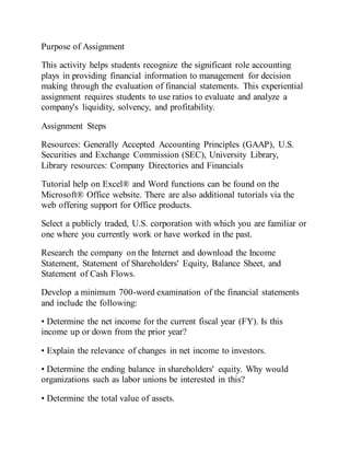 Purpose of Assignment
This activity helps students recognize the significant role accounting
plays in providing financial information to management for decision
making through the evaluation of financial statements. This experiential
assignment requires students to use ratios to evaluate and analyze a
company's liquidity, solvency, and profitability.
Assignment Steps
Resources: Generally Accepted Accounting Principles (GAAP), U.S.
Securities and Exchange Commission (SEC), University Library,
Library resources: Company Directories and Financials
Tutorial help on Excel® and Word functions can be found on the
Microsoft® Office website. There are also additional tutorials via the
web offering support for Office products.
Select a publicly traded, U.S. corporation with which you are familiar or
one where you currently work or have worked in the past.
Research the company on the Internet and download the Income
Statement, Statement of Shareholders' Equity, Balance Sheet, and
Statement of Cash Flows.
Develop a minimum 700-word examination of the financial statements
and include the following:
• Determine the net income for the current fiscal year (FY). Is this
income up or down from the prior year?
• Explain the relevance of changes in net income to investors.
• Determine the ending balance in shareholders' equity. Why would
organizations such as labor unions be interested in this?
• Determine the total value of assets.
 