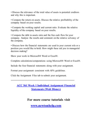 • Discuss the relevance of the total value of assets to potential creditors
and why this is important.
• Compute the return on assets. Discuss the relative profitability of the
company based on your results.
• Compute the working capital and current ratio. Evaluate the relative
liquidity of the company based on your results.
• Compute the debt to assets ratio and the free cash flow for your
company. Analyze the results and comment on the relative solvency of
the company.
• Discuss how the financial statements are used in your current role or a
position you would like to hold. How might these aid you in managerial
decision making?
Show your work in Microsoft® Word or Excel®.
Complete calculations/computations using Microsoft® Word or Excel®.
Include the four financial statements along with your assignment.
Format your assignment consistent with APA guidelines.
Click the Assignment Files tab to submit your assignment.
===============================================
ACC 561 Week 1 Individual Assignment Financial
Statements (Walt Disney)
For more course tutorials visit
www.newtonhelp.com
 