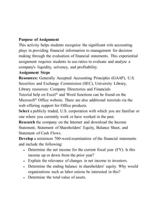 Purpose of Assignment
This activity helps students recognize the significant role accounting
plays in providing financial information to management for decision
making through the evaluation of financial statements. This experiential
assignment requires students to use ratios to evaluate and analyze a
company's liquidity, solvency, and profitability.
Assignment Steps
Resources: Generally Accepted Accounting Principles (GAAP), U.S.
Securities and Exchange Commission (SEC), University Library,
Library resources: Company Directories and Financials
Tutorial help on Excel® and Word functions can be found on the
Microsoft® Office website. There are also additional tutorials via the
web offering support for Office products.
Select a publicly traded, U.S. corporation with which you are familiar or
one where you currently work or have worked in the past.
Research the company on the Internet and download the Income
Statement, Statement of Shareholders' Equity, Balance Sheet, and
Statement of Cash Flows.
Develop a minimum 700-word examination of the financial statements
and include the following:
 Determine the net income for the current fiscal year (FY). Is this
income up or down from the prior year?
 Explain the relevance of changes in net income to investors.
 Determine the ending balance in shareholders' equity. Why would
organizations such as labor unions be interested in this?
 Determine the total value of assets.
 