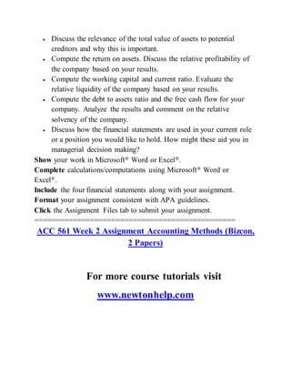  Discuss the relevance of the total value of assets to potential
creditors and why this is important.
 Compute the return on assets. Discuss the relative profitability of
the company based on your results.
 Compute the working capital and current ratio. Evaluate the
relative liquidity of the company based on your results.
 Compute the debt to assets ratio and the free cash flow for your
company. Analyze the results and comment on the relative
solvency of the company.
 Discuss how the financial statements are used in your current role
or a position you would like to hold. How might these aid you in
managerial decision making?
Show your work in Microsoft® Word or Excel®.
Complete calculations/computations using Microsoft® Word or
Excel®.
Include the four financial statements along with your assignment.
Format your assignment consistent with APA guidelines.
Click the Assignment Files tab to submit your assignment.
===============================================
ACC 561 Week 2 Assignment Accounting Methods (Bizcon,
2 Papers)
For more course tutorials visit
www.newtonhelp.com
 