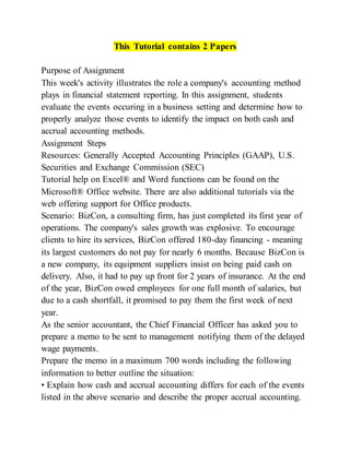 This Tutorial contains 2 Papers
Purpose of Assignment
This week's activity illustrates the role a company's accounting method
plays in financial statement reporting. In this assignment, students
evaluate the events occuring in a business setting and determine how to
properly analyze those events to identify the impact on both cash and
accrual accounting methods.
Assignment Steps
Resources: Generally Accepted Accounting Principles (GAAP), U.S.
Securities and Exchange Commission (SEC)
Tutorial help on Excel® and Word functions can be found on the
Microsoft® Office website. There are also additional tutorials via the
web offering support for Office products.
Scenario: BizCon, a consulting firm, has just completed its first year of
operations. The company's sales growth was explosive. To encourage
clients to hire its services, BizCon offered 180-day financing - meaning
its largest customers do not pay for nearly 6 months. Because BizCon is
a new company, its equipment suppliers insist on being paid cash on
delivery. Also, it had to pay up front for 2 years of insurance. At the end
of the year, BizCon owed employees for one full month of salaries, but
due to a cash shortfall, it promised to pay them the first week of next
year.
As the senior accountant, the Chief Financial Officer has asked you to
prepare a memo to be sent to management notifying them of the delayed
wage payments.
Prepare the memo in a maximum 700 words including the following
information to better outline the situation:
• Explain how cash and accrual accounting differs for each of the events
listed in the above scenario and describe the proper accrual accounting.
 