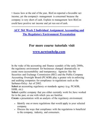 • Assess how at the end of the year, BizCon reported a favorable net
income, yet the company's management is concerned because the
company is very short of cash. Explain to management how BizCon
could have positive net income and yet run out of cash.
===============================================
ACC 561 Week 2 Individual Assignment Accounting and
The Regulatory Environment Presentation
For more course tutorials visit
www.newtonhelp.com
In the wake of the accounting and finance scandals of the early 2000s,
the regulatory environment for businesses changed dramatically to
create more accountability and transparency. Agencies like the
Securities and Exchange Commission (SEC) and the Public Company
Accounting Oversight Board (PCAOB) play a greater role in enforcing
and auditing companies for compliance to regulations such as the
Sarbanes-Oxley Act of 2002.
Select an accounting regulatory or standards agency (e.g. PCAOB,
IASB, etc.)
Select a public company that you either currently work for, have worked
for in the past, or one with which you are familiar.
Create a presentation with an analysis of the regulatory environment:
 Identify one or more regulations that would apply to your selected
company.
 Discuss the ways that compliance with the regulations is beneficial
to the company, industry, and consumers.
 