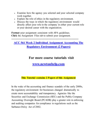  Examine how the agency you selected and your selected company
work together.
 Explain the role of ethics in the regulatory environment.
 Discuss the ways in which the regulatory environment would
directly affect your role in the company in either your current role
or your desired career with the organization.
Format your assignment consistent with APA guidelines.
Click the Assignment Files tab to submit your assignment.
===============================================
ACC 561 Week 2 Individual Assignment Accounting The
Regulatory Environment (2 Papers)
For more course tutorials visit
www.newtonhelp.com
This Tutorial contains 2 Papers of this Assignment
In the wake of the accounting and finance scandals of the early 2000s,
the regulatory environment for businesses changed dramatically to
create more accountability and transparency. Agencies like the
Securities and Exchange Commission (SEC) and the Public Company
Accounting Oversight Board (PCAOB) play a greater role in enforcing
and auditing companies for compliance to regulations such as the
Sarbanes-Oxley Act of 2002.
 