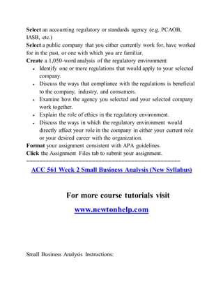 Select an accounting regulatory or standards agency (e.g. PCAOB,
IASB, etc.)
Select a public company that you either currently work for, have worked
for in the past, or one with which you are familiar.
Create a 1,050-word analysis of the regulatory environment:
 Identify one or more regulations that would apply to your selected
company.
 Discuss the ways that compliance with the regulations is beneficial
to the company, industry, and consumers.
 Examine how the agency you selected and your selected company
work together.
 Explain the role of ethics in the regulatory environment.
 Discuss the ways in which the regulatory environment would
directly affect your role in the company in either your current role
or your desired career with the organization.
Format your assignment consistent with APA guidelines.
Click the Assignment Files tab to submit your assignment.
===============================================
ACC 561 Week 2 Small Business Analysis (New Syllabus)
For more course tutorials visit
www.newtonhelp.com
Small Business Analysis Instructions:
 
