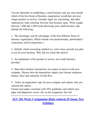 You are interested in establishing a small business and you must decide
which of the four forms of business organization would best suit your
unique product or service. Consider legal, tax, accounting, and other
implications when selecting from the four business types. Write a paper
between 1,000 and 1,500 words discussing your small-business idea.
Include the following:
1. The advantages and dis advantages of the four different forms of
business organization, Which include sole proprietorship, partnership,C-
corporation, and S-corporation s.
2. Identify which accounting method (i.e. cash versus accrual) you plan
to use for your business. Why did you select this choice?
3. An explanation of the product or service your small business
provides.
4. State three business transactions you expect to incur to with your
company. Discuss how the transactions impact your income statement,
balance sheet and statement of cash flow.
5. Select an organization type for your company and explain why you
selected this option.
Format your paper consistent with APA guidelines and submit your
paper and plagiarism review file via the assignment files tab
===============================================
ACC 561 Week 3 Assignment Ratio Analysis (P Jason, New
Syllabus)
 