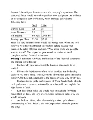 interested in an 8-year loan to expand the company's operations. The
borrowed funds would be used to purchase new equipment. As evidence
of the company's debt-worthiness, Jason provided you with the
following facts:
2017 2016
Current Ratio 3.1 2.1
Asset Turnover 2.8 2.2
Net Income Up 32% Down 8%
Earnings per Share $3.30 $2.50
Jason is a very insistent (some would say pushy) man. When you told
him you would need additional information before making your
decision, he acted offended and said, "What more could you possibly
want to know?" You responded you would , at minimum, need
complete, audited financial statements.
Develop a minimum 700-word examination of the financial statements
and include the following:
· Explain why you would want the financial statements to be
audited.
· Discuss the implications of the ratios provided for the lending
decision you are to make. That is, does the information paint a favorable
picture? Are these ratios relevant to the decision? State why or why not.
· Evaluate trends in the performance of White Sands Bank. Identify
each performance measure as favorable or unfavorable and explain the
significance of each.
· List three other ratios you would want to calculate for White
Sands Bank of Taos, and in your own words explain in detail why you
would use each.
· As the loan officer, what else would you do to gain a better
understanding of Paul Jason's, and the Corporation's financial picture
and why?
 