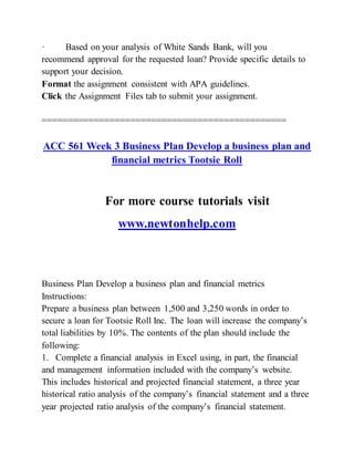 · Based on your analysis of White Sands Bank, will you
recommend approval for the requested loan? Provide specific details to
support your decision.
Format the assignment consistent with APA guidelines.
Click the Assignment Files tab to submit your assignment.
===============================================
ACC 561 Week 3 Business Plan Develop a business plan and
financial metrics Tootsie Roll
For more course tutorials visit
www.newtonhelp.com
Business Plan Develop a business plan and financial metrics
Instructions:
Prepare a business plan between 1,500 and 3,250 words in order to
secure a loan for Tootsie Roll Inc. The loan will increase the company’s
total liabilities by 10%. The contents of the plan should include the
following:
1. Complete a financial analysis in Excel using, in part, the financial
and management information included with the company’s website.
This includes historical and projected financial statement, a three year
historical ratio analysis of the company’s financial statement and a three
year projected ratio analysis of the company’s financial statement.
 