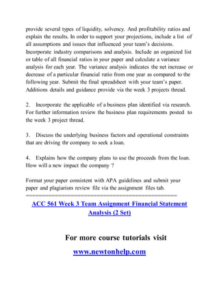 provide several types of liquidity, solvency. And profitability ratios and
explain the results. In order to support your projections, include a list of
all assumptions and issues that influenced your team’s decisions.
Incorporate industry comparisons and analysis. Include an organized list
or table of all financial ratios in your paper and calculate a variance
analysis for each year. The variance analysis indicates the net increase or
decrease of a particular financial ratio from one year as compared to the
following year. Submit the final spreadsheet with your team’s paper.
Additions details and guidance provide via the week 3 projects thread.
2. Incorporate the applicable of a business plan identified via research.
For further information review the business plan requirements posted to
the week 3 project thread.
3. Discuss the underlying business factors and operational constraints
that are driving thr company to seek a loan.
4. Explains how the company plans to use the proceeds from the loan.
How will a new impact the company ?
Format your paper consistent with APA guidelines and submit your
paper and plagiarism review file via the assignment files tab.
===============================================
ACC 561 Week 3 Team Assignment Financial Statement
Analysis (2 Set)
For more course tutorials visit
www.newtonhelp.com
 