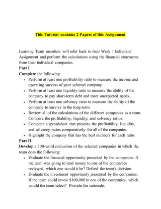 This Tutorial contains 2 Papers of this Assignment
Learning Team members will refer back to their Week 1 Individual
Assignment and perform the calculations using the financial statements
from their individual companies.
Part I
Complete the following:
 Perform at least one profitability ratio to measure the income and
operating success of your selected company.
 Perform at least one liquidity ratio to measure the ability of the
company to pay short-term debt and meet unexpected needs.
 Perform at least one solvency ratio to measure the ability of the
company to survive in the long-term.
 Review all of the calculations of the different companies as a team.
Compare the profitability, liquidity, and solvency ratios.
 Complete a spreadsheet that presents the profitability, liquidity,
and solvency ratios comparatively for all of the companies.
 Highlight the company that has the best numbers for each ratio.
Part II
Develop a 700-word evaluation of the selected companies in which the
team does the following:
 Evaluate the financial opportunity presented by the companies. If
the team was going to lend money to one of the companies
reviewed, which one would it be? Defend the team's decision.
 Evaluate the investment opportunity presented by the companies.
If the team could invest $100,000 in one of the companies, which
would the team select? Provide the rationale.
 