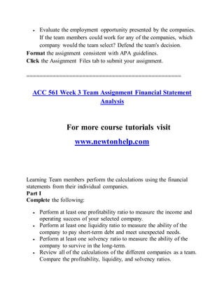  Evaluate the employment opportunity presented by the companies.
If the team members could work for any of the companies, which
company would the team select? Defend the team's decision.
Format the assignment consistent with APA guidelines.
Click the Assignment Files tab to submit your assignment.
===============================================
ACC 561 Week 3 Team Assignment Financial Statement
Analysis
For more course tutorials visit
www.newtonhelp.com
Learning Team members perform the calculations using the financial
statements from their individual companies.
Part I
Complete the following:
 Perform at least one profitability ratio to measure the income and
operating success of your selected company.
 Perform at least one liquidity ratio to measure the ability of the
company to pay short-term debt and meet unexpected needs.
 Perform at least one solvency ratio to measure the ability of the
company to survive in the long-term.
 Review all of the calculations of the different companies as a team.
Compare the profitability, liquidity, and solvency ratios.
 