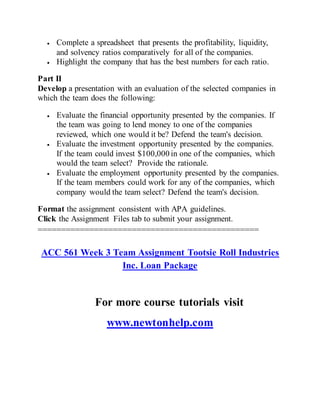  Complete a spreadsheet that presents the profitability, liquidity,
and solvency ratios comparatively for all of the companies.
 Highlight the company that has the best numbers for each ratio.
Part II
Develop a presentation with an evaluation of the selected companies in
which the team does the following:
 Evaluate the financial opportunity presented by the companies. If
the team was going to lend money to one of the companies
reviewed, which one would it be? Defend the team's decision.
 Evaluate the investment opportunity presented by the companies.
If the team could invest $100,000 in one of the companies, which
would the team select? Provide the rationale.
 Evaluate the employment opportunity presented by the companies.
If the team members could work for any of the companies, which
company would the team select? Defend the team's decision.
Format the assignment consistent with APA guidelines.
Click the Assignment Files tab to submit your assignment.
===============================================
ACC 561 Week 3 Team Assignment Tootsie Roll Industries
Inc. Loan Package
For more course tutorials visit
www.newtonhelp.com
 