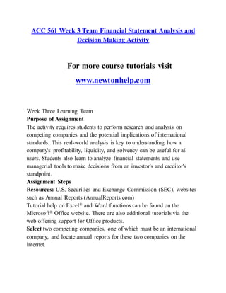ACC 561 Week 3 Team Financial Statement Analysis and
Decision Making Activity
For more course tutorials visit
www.newtonhelp.com
Week Three Learning Team
Purpose of Assignment
The activity requires students to perform research and analysis on
competing companies and the potential implications of international
standards. This real-world analysis is key to understanding how a
company's profitability, liquidity, and solvency can be useful for all
users. Students also learn to analyze financial statements and use
managerial tools to make decisions from an investor's and creditor's
standpoint.
Assignment Steps
Resources: U.S. Securities and Exchange Commission (SEC), websites
such as Annual Reports (AnnualReports.com)
Tutorial help on Excel® and Word functions can be found on the
Microsoft® Office website. There are also additional tutorials via the
web offering support for Office products.
Select two competing companies, one of which must be an international
company, and locate annual reports for these two companies on the
Internet.
 