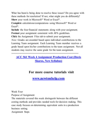 What has been/is being done to resolve these issues? Do you agree with
these methods for resolution? If not, what might you do differently?
Show your work in Microsoft® Word or Excel®.
Complete calculations/computations using Microsoft® Word or
Excel®.
Include the four financial statements along with your assignment.
Format your assignment consistent with APA guidelines.
Click the Assignment Files tab to submit your assignment.
Note: Grades are awarded based upon individual contributions to the
Learning Team assignment. Each Learning Team member receives a
grade based upon his/her contributions to the team assignment. Not all
students may receive the same grade for the team assignment.
===============================================
ACC 561 Week 4 Assignment Production Cost (Davis
Skaros, New Syllabus)
For more course tutorials visit
www.newtonhelp.com
Week Four
Purpose of Assignment
The materials covered this week distinguish between the different
costing methods and provides needed tools for decision making. This
case study focuses on determining equivalent units in a production
business setting.
Assignment Steps
 