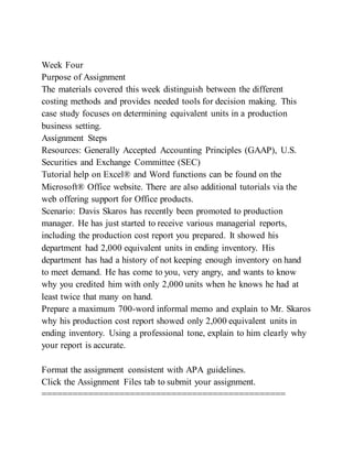 Week Four
Purpose of Assignment
The materials covered this week distinguish between the different
costing methods and provides needed tools for decision making. This
case study focuses on determining equivalent units in a production
business setting.
Assignment Steps
Resources: Generally Accepted Accounting Principles (GAAP), U.S.
Securities and Exchange Committee (SEC)
Tutorial help on Excel® and Word functions can be found on the
Microsoft® Office website. There are also additional tutorials via the
web offering support for Office products.
Scenario: Davis Skaros has recently been promoted to production
manager. He has just started to receive various managerial reports,
including the production cost report you prepared. It showed his
department had 2,000 equivalent units in ending inventory. His
department has had a history of not keeping enough inventory on hand
to meet demand. He has come to you, very angry, and wants to know
why you credited him with only 2,000 units when he knows he had at
least twice that many on hand.
Prepare a maximum 700-word informal memo and explain to Mr. Skaros
why his production cost report showed only 2,000 equivalent units in
ending inventory. Using a professional tone, explain to him clearly why
your report is accurate.
Format the assignment consistent with APA guidelines.
Click the Assignment Files tab to submit your assignment.
===============================================
 