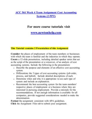 ACC 561 Week 4 Team Assignment Cost Accounting
Systems (2 PPT)
For more course tutorials visit
www.newtonhelp.com
This Tutorial contains 2 Presentation of this Assignment
Consider the places of employment of the team members or businesses
with which the team is familiar and the industries in which they operate.
Create a 12-slide presentation, including detailed speaker notes that act
as the script of the presentation or a voiceover, of an analysis of cost
accounting systems. Include the following in the presentation:
 Describe the purpose and elements of an effective cost accounting
system.
 Differentiate the 3 types of cost accounting systems (job order,
process, and hybrid). Include detailed descriptions of each.
 Determine when and why it is appropriate to use each type of
system and include an explanation.
 Recommend the best accounting system for the team members'
respective places of employment or a business where they are
interested in pursuing employment. Provide a rationale for the
recommendations. If not enough information is available for all
companies, provide suggested considerations needed to make the
determination.
Format the assignment consistent with APA guidelines.
Click the Assignment Files tab to submit your assignment.
 