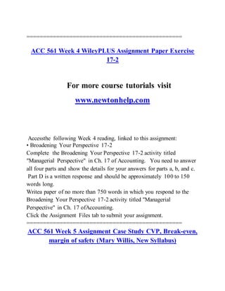 ===============================================
ACC 561 Week 4 WileyPLUS Assignment Paper Exercise
17-2
For more course tutorials visit
www.newtonhelp.com
Accessthe following Week 4 reading, linked to this assignment:
• Broadening Your Perspective 17-2
Complete the Broadening Your Perspective 17-2 activity titled
"Managerial Perspective" in Ch. 17 of Accounting. You need to answer
all four parts and show the details for your answers for parts a, b, and c.
Part D is a written response and should be approximately 100 to 150
words long.
Writea paper of no more than 750 words in which you respond to the
Broadening Your Perspective 17-2 activity titled "Managerial
Perspective" in Ch. 17 ofAccounting.
Click the Assignment Files tab to submit your assignment.
===============================================
ACC 561 Week 5 Assignment Case Study CVP, Break-even,
margin of safety (Mary Willis, New Syllabus)
 