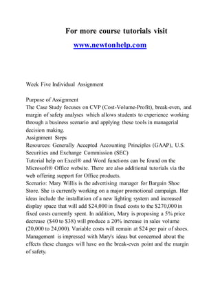 For more course tutorials visit
www.newtonhelp.com
Week Five Individual Assignment
Purpose of Assignment
The Case Study focuses on CVP (Cost-Volume-Profit), break-even, and
margin of safety analyses which allows students to experience working
through a business scenario and applying these tools in managerial
decision making.
Assignment Steps
Resources: Generally Accepted Accounting Principles (GAAP), U.S.
Securities and Exchange Commission (SEC)
Tutorial help on Excel® and Word functions can be found on the
Microsoft® Office website. There are also additional tutorials via the
web offering support for Office products.
Scenario: Mary Willis is the advertising manager for Bargain Shoe
Store. She is currently working on a major promotional campaign. Her
ideas include the installation of a new lighting system and increased
display space that will add $24,000 in fixed costs to the $270,000 in
fixed costs currently spent. In addition, Mary is proposing a 5% price
decrease ($40 to $38) will produce a 20% increase in sales volume
(20,000 to 24,000). Variable costs will remain at $24 per pair of shoes.
Management is impressed with Mary's ideas but concerned about the
effects these changes will have on the break-even point and the margin
of safety.
 