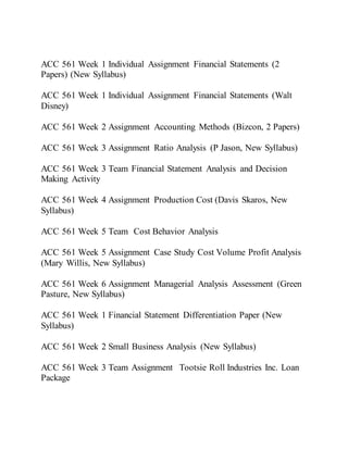 ACC 561 Week 1 Individual Assignment Financial Statements (2
Papers) (New Syllabus)
ACC 561 Week 1 Individual Assignment Financial Statements (Walt
Disney)
ACC 561 Week 2 Assignment Accounting Methods (Bizcon, 2 Papers)
ACC 561 Week 3 Assignment Ratio Analysis (P Jason, New Syllabus)
ACC 561 Week 3 Team Financial Statement Analysis and Decision
Making Activity
ACC 561 Week 4 Assignment Production Cost (Davis Skaros, New
Syllabus)
ACC 561 Week 5 Team Cost Behavior Analysis
ACC 561 Week 5 Assignment Case Study Cost Volume Profit Analysis
(Mary Willis, New Syllabus)
ACC 561 Week 6 Assignment Managerial Analysis Assessment (Green
Pasture, New Syllabus)
ACC 561 Week 1 Financial Statement Differentiation Paper (New
Syllabus)
ACC 561 Week 2 Small Business Analysis (New Syllabus)
ACC 561 Week 3 Team Assignment Tootsie Roll Industries Inc. Loan
Package
 