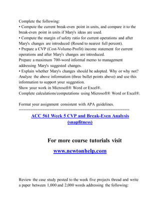 Complete the following:
• Compute the current break-even point in units, and compare it to the
break-even point in units if Mary's ideas are used.
• Compute the margin of safety ratio for current operations and after
Mary's changes are introduced (Round to nearest full percent).
• Prepare a CVP (Cost-Volume-Profit) income statement for current
operations and after Mary's changes are introduced.
Prepare a maximum 700-word informal memo to management
addressing Mary's suggested changes.
• Explain whether Mary's changes should be adopted. Why or why not?
Analyze the above information (three bullet points above) and use this
information to support your suggestion.
Show your work in Microsoft® Word or Excel®.
Complete calculations/computations using Microsoft® Word or Excel®.
Format your assignment consistent with APA guidelines.
===============================================
ACC 561 Week 5 CVP and Break-Even Analysis
(snapfitness)
For more course tutorials visit
www.newtonhelp.com
Review the case study posted to the week five projects thread and write
a paper between 1,000 and 2,000 words addressing the following:
 