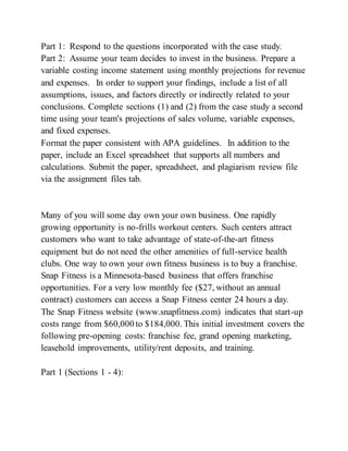Part 1: Respond to the questions incorporated with the case study.
Part 2: Assume your team decides to invest in the business. Prepare a
variable costing income statement using monthly projections for revenue
and expenses. In order to support your findings, include a list of all
assumptions, issues, and factors directly or indirectly related to your
conclusions. Complete sections (1) and (2) from the case study a second
time using your team's projections of sales volume, variable expenses,
and fixed expenses.
Format the paper consistent with APA guidelines. In addition to the
paper, include an Excel spreadsheet that supports all numbers and
calculations. Submit the paper, spreadsheet, and plagiarism review file
via the assignment files tab.
Many of you will some day own your own business. One rapidly
growing opportunity is no-frills workout centers. Such centers attract
customers who want to take advantage of state-of-the-art fitness
equipment but do not need the other amenities of full-service health
clubs. One way to own your own fitness business is to buy a franchise.
Snap Fitness is a Minnesota-based business that offers franchise
opportunities. For a very low monthly fee ($27, without an annual
contract) customers can access a Snap Fitness center 24 hours a day.
The Snap Fitness website (www.snapfitness.com) indicates that start-up
costs range from $60,000 to $184,000. This initial investment covers the
following pre-opening costs: franchise fee, grand opening marketing,
leasehold improvements, utility/rent deposits, and training.
Part 1 (Sections 1 - 4):
 